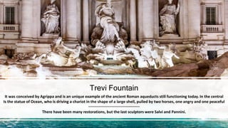 Trevi Fountain
It was conceived by Agrippa and is an unique example of the ancient Roman aqueducts still functioning today. In the central
Is the statue of Ocean, who is driving a chariot in the shape of a large shell, pulled by two horses, one angry and one peaceful
There have been many restorations, but the last sculptors were Salvi and Pannini.
 