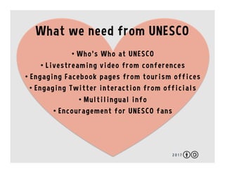 2 0 1 7
What we need from UNESCO
•  Who’s Who at UNESCO
•  Live video from events
•  Engaging Facebook pages from offices
•  Engaging Twitter interaction from officials
•  Google Docs and Wikis
•  Multilingual info
•  Encouragement for UNESCO fans
 