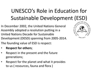 UNESCO’s Role in Education for
Sustainable Development (ESD)
In December 2002, the United Nations General
Assembly adopted a resolution putting in a
United Nations Decade for Sustainable
Development (DESD) spanning from 2005-2014.
The founding value of ESD is respect:
• Respect for others;
• Respect in the present and the future
generations;
• Respect for the planet and what it provides
to us ( resources, fauna and flora )
 