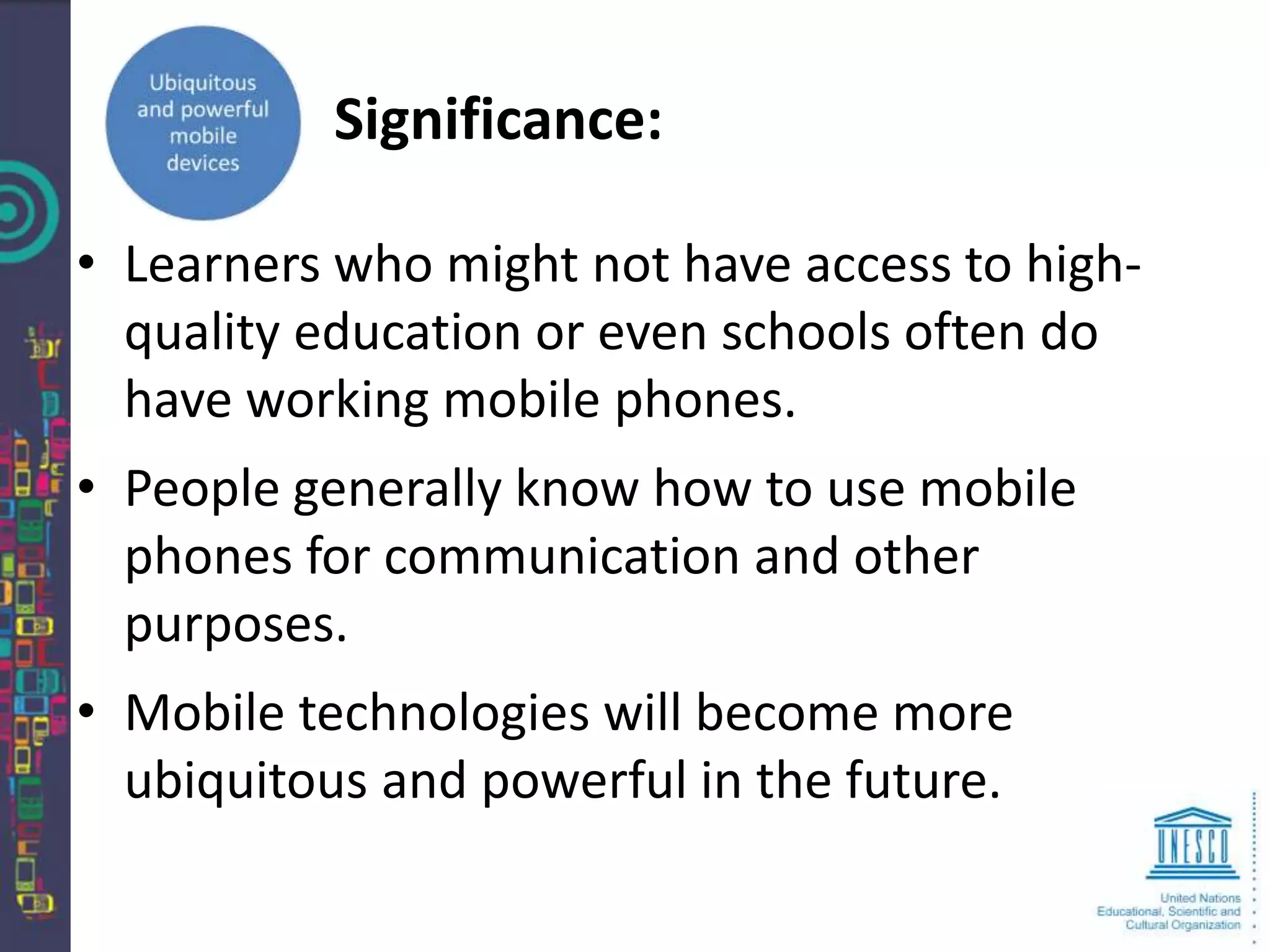 Significance:

• Learners who might not have access to high-
  quality education or even schools often do
  have working mobile phones.
• People generally know how to use mobile
  phones for communication and other
  purposes.
• Mobile technologies will become more
  ubiquitous and powerful in the future.
 
