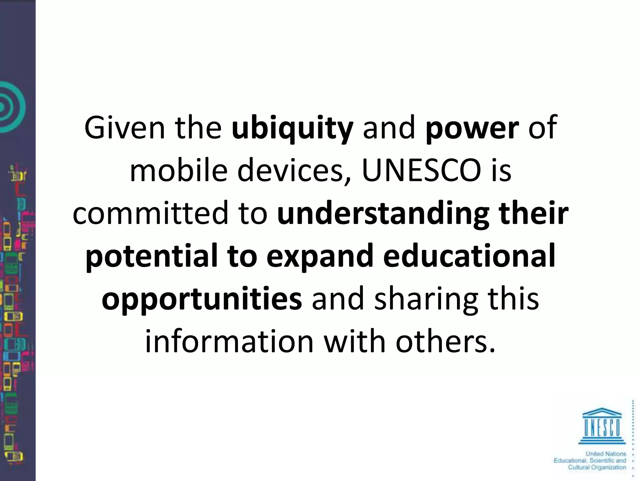 Given the ubiquity and power of
    mobile devices, UNESCO is
committed to understanding their
 potential to expand educational
  opportunities and sharing this
     information with others.
 