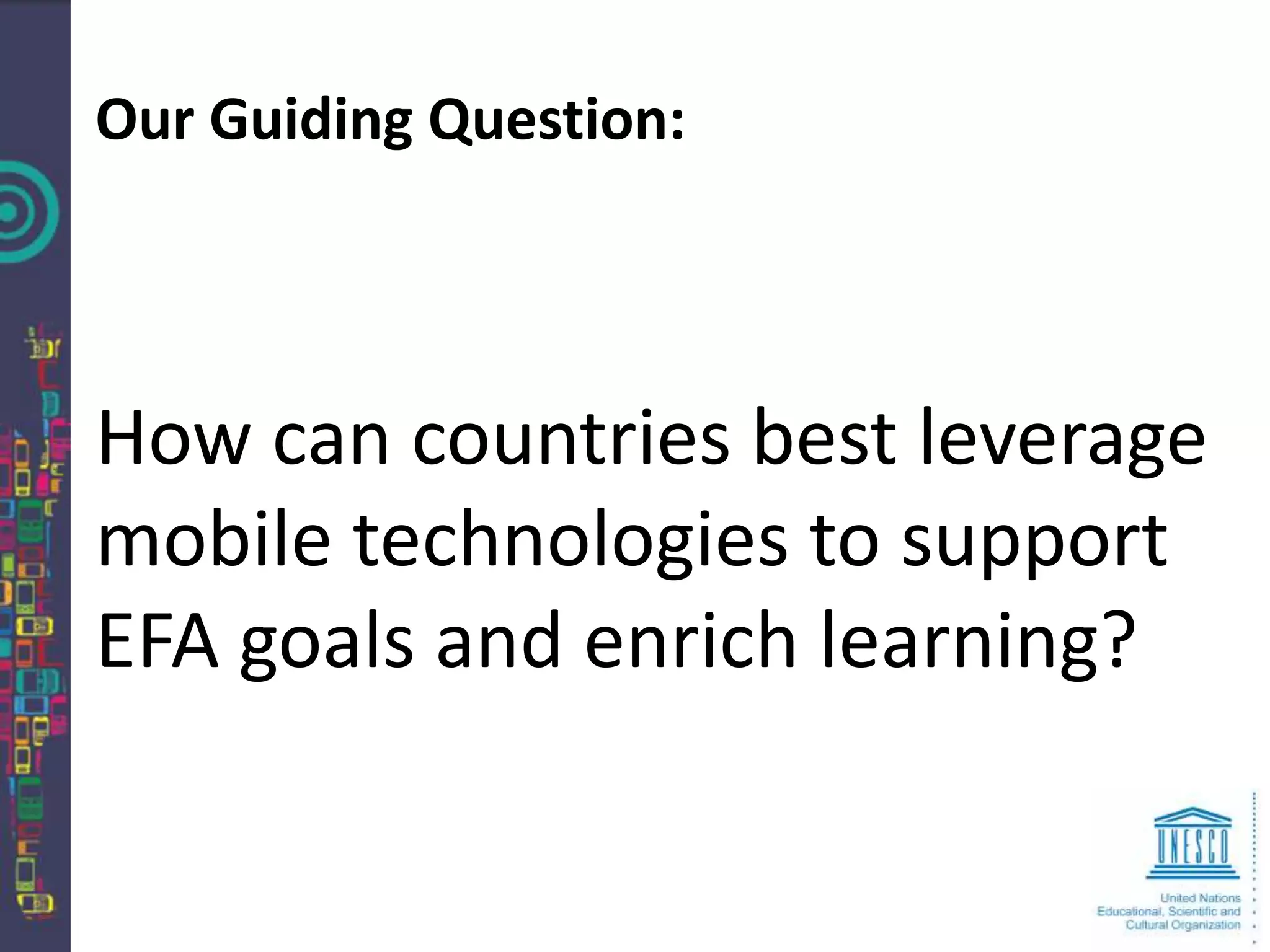 Our Guiding Question:




How can countries best leverage
mobile technologies to support
EFA goals and enrich learning?
 