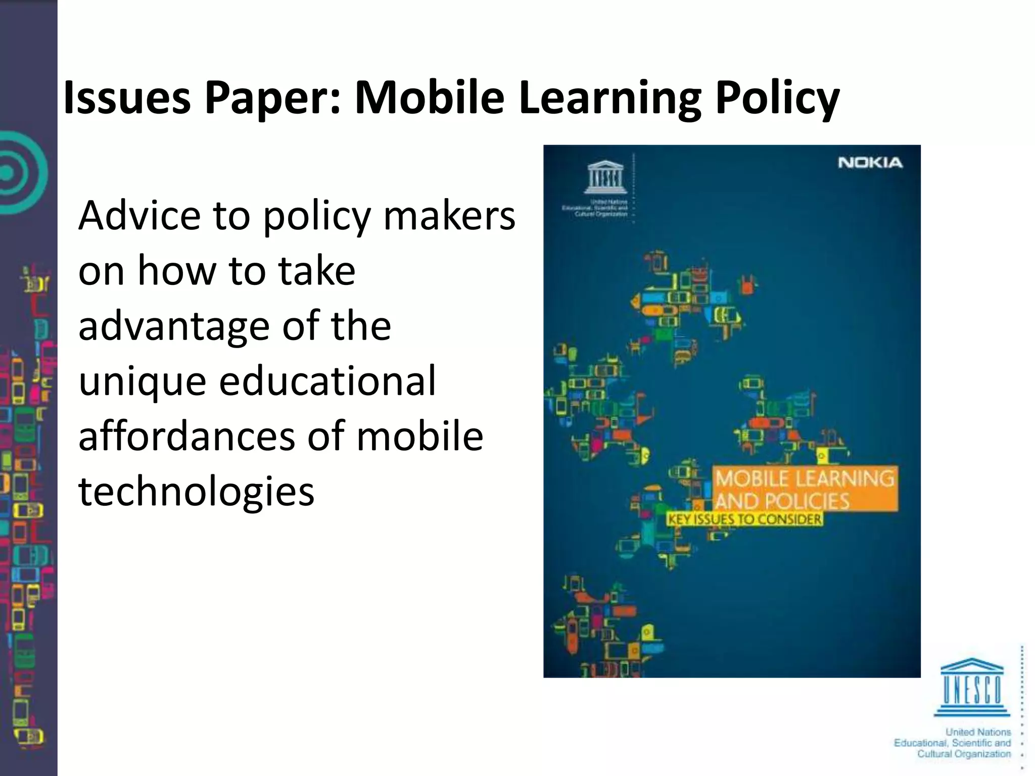 Issues Paper: Mobile Learning Policy

Advice to policy makers
on how to take
advantage of the
unique educational
affordances of mobile
technologies
 