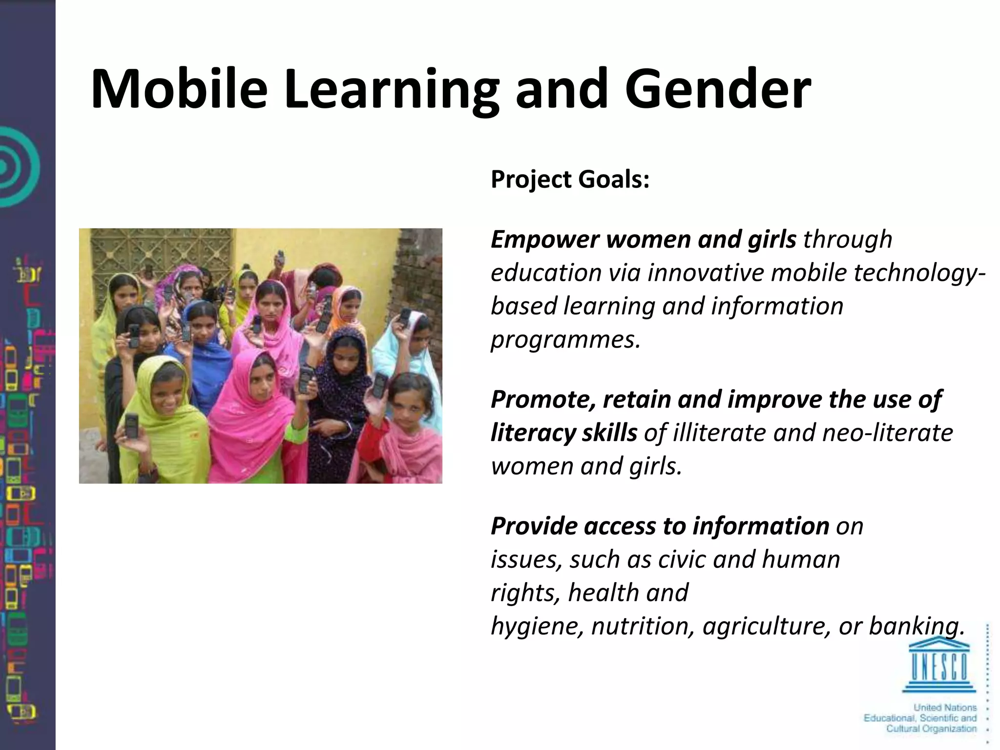 Mobile Learning and Gender
              Project Goals:

              Empower women and girls through
              education via innovative mobile technology-
              based learning and information
              programmes.

              Promote, retain and improve the use of
              literacy skills of illiterate and neo-literate
              women and girls.

              Provide access to information on
              issues, such as civic and human
              rights, health and
              hygiene, nutrition, agriculture, or banking.
 