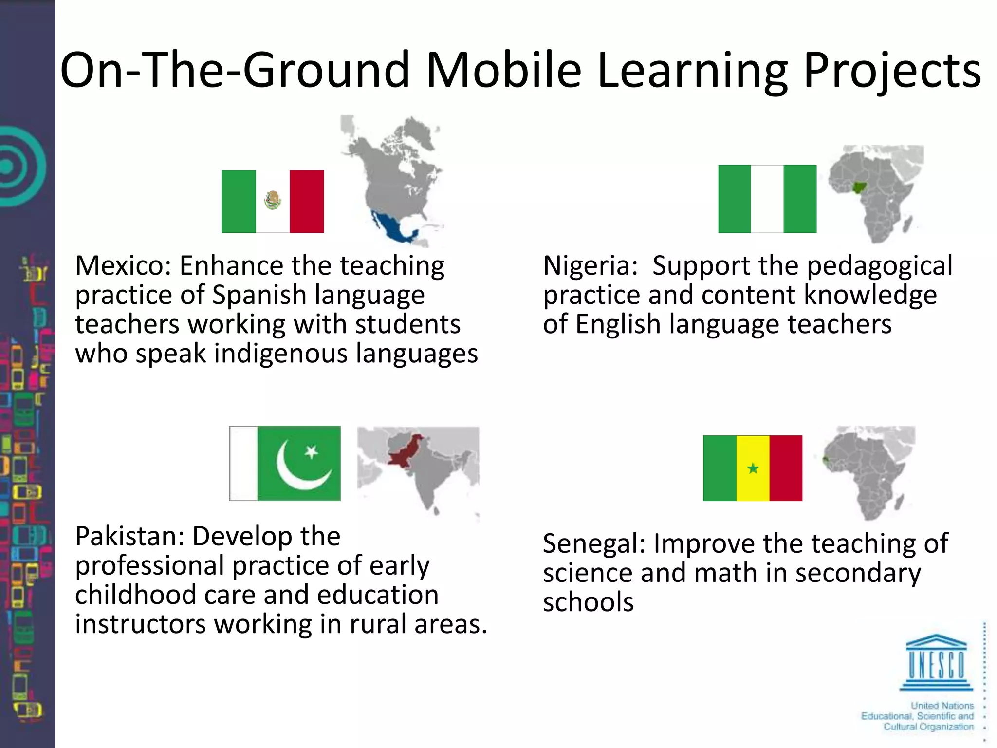 On-The-Ground Mobile Learning Projects


Mexico: Enhance the teaching          Nigeria: Support the pedagogical
practice of Spanish language          practice and content knowledge
teachers working with students        of English language teachers
who speak indigenous languages




Pakistan: Develop the                 Senegal: Improve the teaching of
professional practice of early        science and math in secondary
childhood care and education          schools
instructors working in rural areas.
 