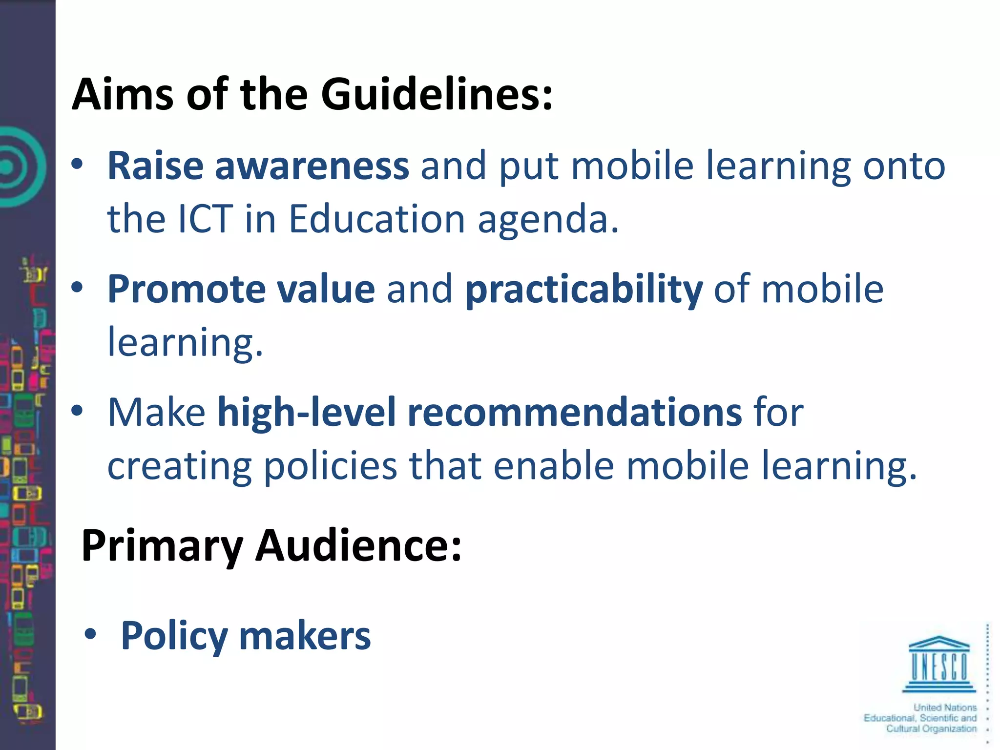 Aims of the Guidelines:
• Raise awareness and put mobile learning onto
  the ICT in Education agenda.
• Promote value and practicability of mobile
  learning.
• Make high-level recommendations for
  creating policies that enable mobile learning.
Primary Audience:
• Policy makers
 