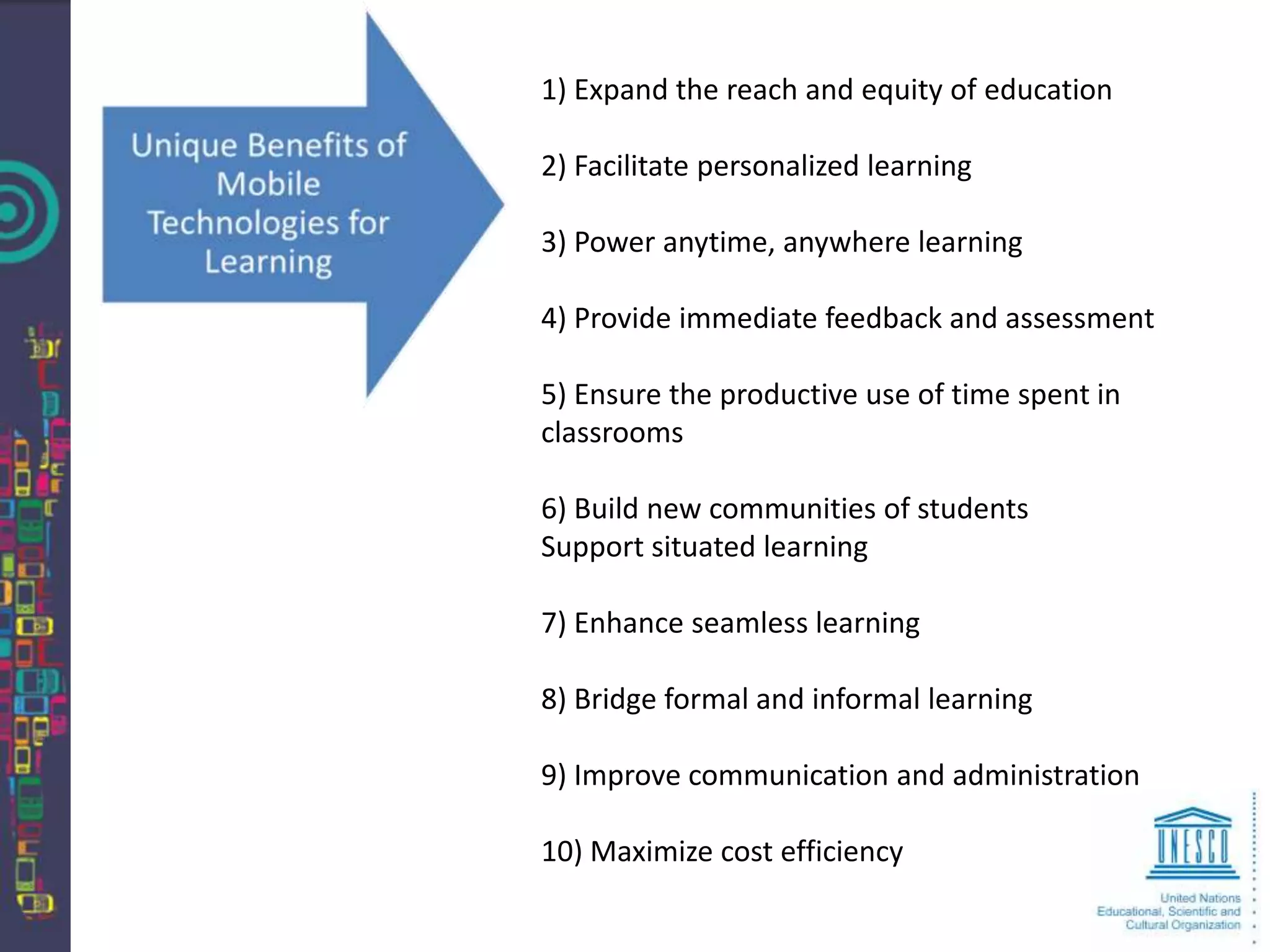 1) Expand the reach and equity of education

2) Facilitate personalized learning

3) Power anytime, anywhere learning

4) Provide immediate feedback and assessment

5) Ensure the productive use of time spent in
classrooms

6) Build new communities of students
Support situated learning

7) Enhance seamless learning

8) Bridge formal and informal learning

9) Improve communication and administration

10) Maximize cost efficiency
 