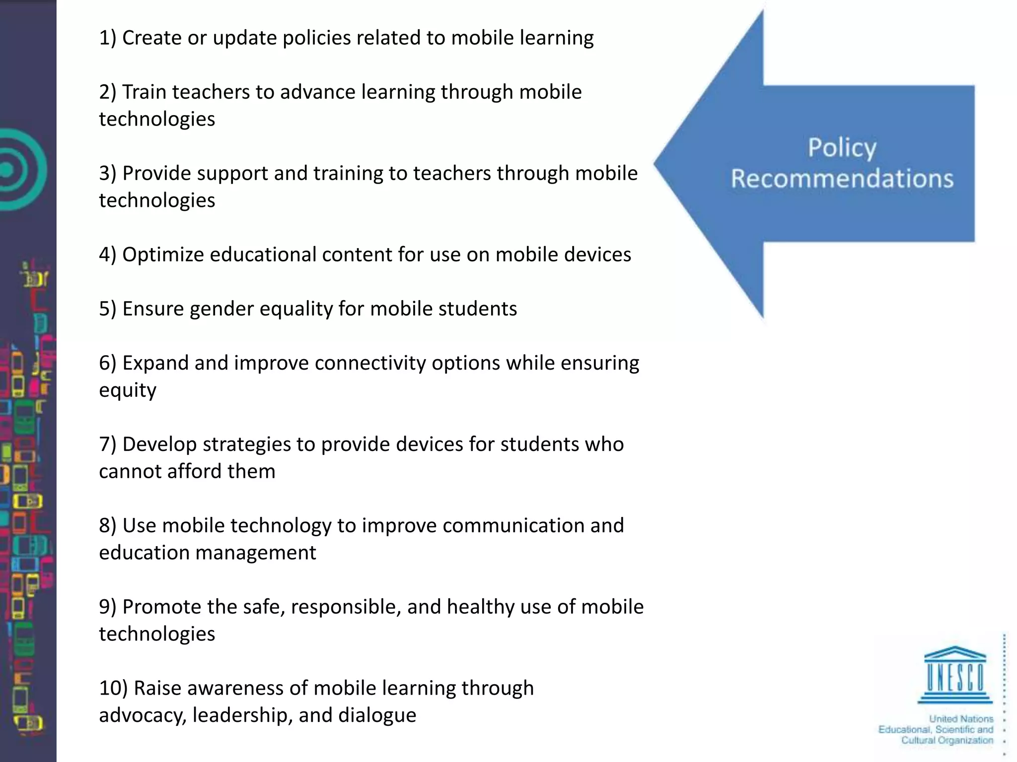 1) Create or update policies related to mobile learning

2) Train teachers to advance learning through mobile
technologies

3) Provide support and training to teachers through mobile
technologies

4) Optimize educational content for use on mobile devices

5) Ensure gender equality for mobile students

6) Expand and improve connectivity options while ensuring
equity

7) Develop strategies to provide devices for students who
cannot afford them

8) Use mobile technology to improve communication and
education management

9) Promote the safe, responsible, and healthy use of mobile
technologies

10) Raise awareness of mobile learning through
advocacy, leadership, and dialogue
 
