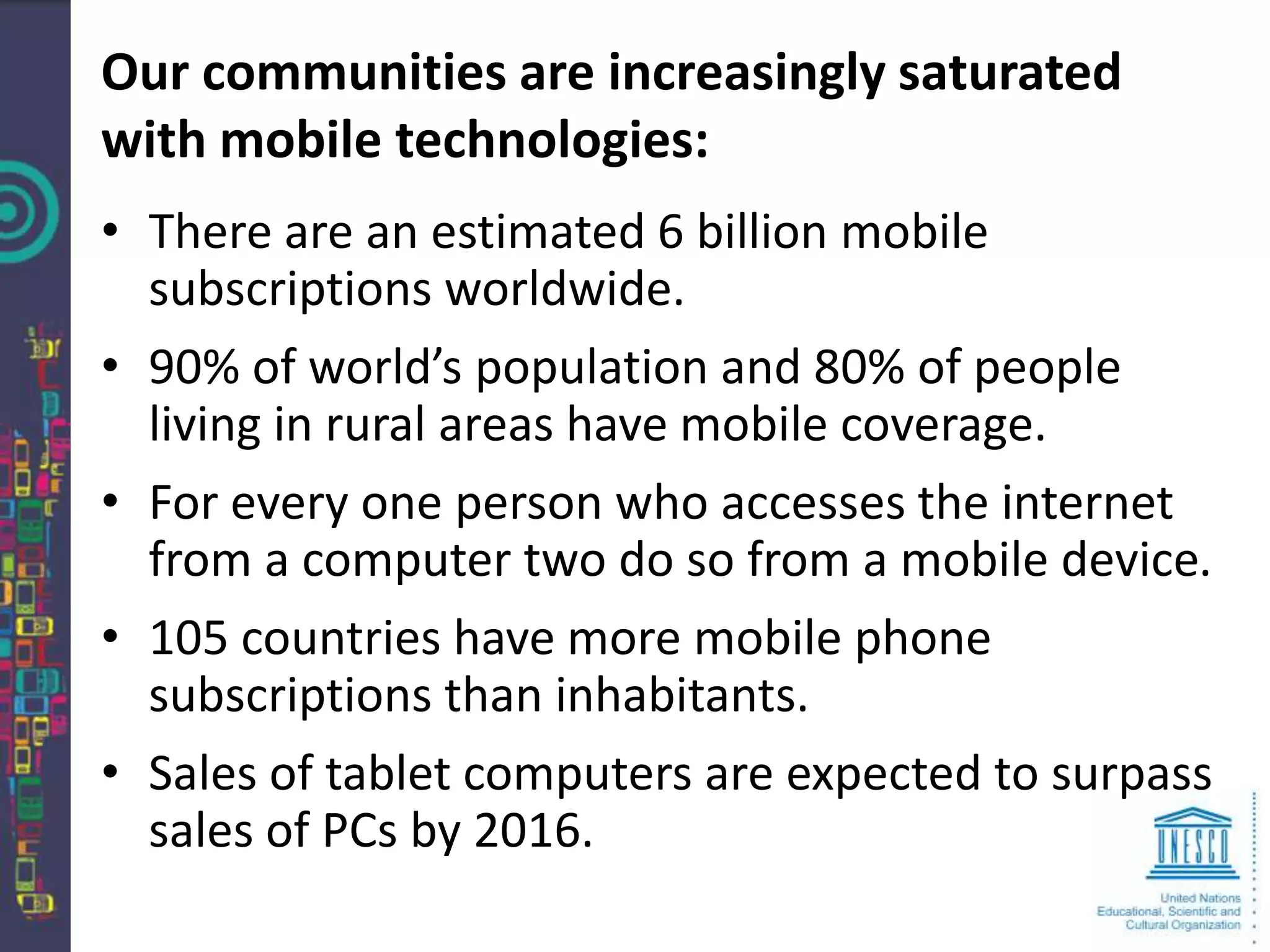 Our communities are increasingly saturated
with mobile technologies:
• There are an estimated 6 billion mobile
  subscriptions worldwide.
• 90% of world’s population and 80% of people
  living in rural areas have mobile coverage.
• For every one person who accesses the internet
  from a computer two do so from a mobile device.
• 105 countries have more mobile phone
  subscriptions than inhabitants.
• Sales of tablet computers are expected to surpass
  sales of PCs by 2016.
 