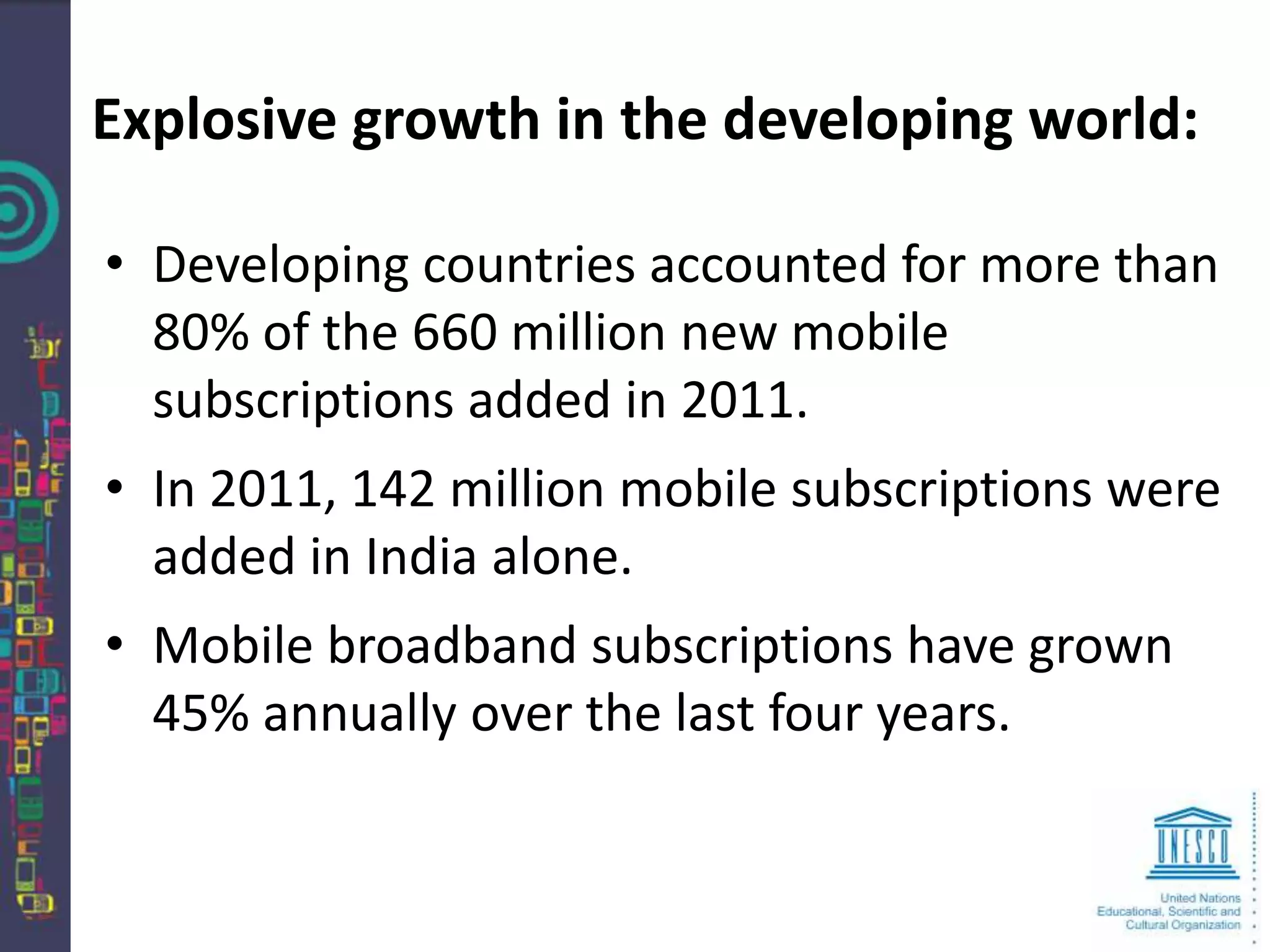 Explosive growth in the developing world:

• Developing countries accounted for more than
  80% of the 660 million new mobile
  subscriptions added in 2011.
• In 2011, 142 million mobile subscriptions were
  added in India alone.
• Mobile broadband subscriptions have grown
  45% annually over the last four years.
 