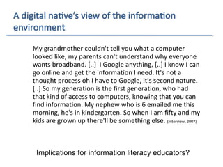 My grandmother couldn't tell you what a computer
looked like, my parents can't understand why everyone
wants broadband. [..] I Google anything, [..] I know I can
go online and get the information I need. It's not a
thought process oh I have to Google, it's second nature.
[..] So my generation is the first generation, who had
that kind of access to computers, knowing that you can
find information. My nephew who is 6 emailed me this
morning, he's in kindergarten. So when I am fifty and my
kids are grown up there'll be something else. (Interview, 2007)
Implications for information literacy educators?
 