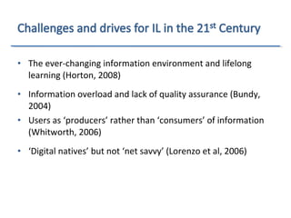 • The ever-changing information environment and lifelong
learning (Horton, 2008)
• Information overload and lack of quality assurance (Bundy,
2004)
• Users as ‘producers’ rather than ‘consumers’ of information
(Whitworth, 2006)
• ‘Digital natives’ but not ‘net savvy’ (Lorenzo et al, 2006)
 