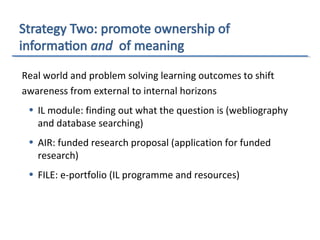 Real world and problem solving learning outcomes to shift
awareness from external to internal horizons
• IL module: finding out what the question is (webliography
and database searching)
• AIR: funded research proposal (application for funded
research)
• FILE: e-portfolio (IL programme and resources)
 