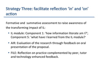 Formative and summative assessment to raise awareness of
the transforming impact of IL:
• IL module: Component 1: ‘how information literate am I?’;
Component 5: ‘what have I learned from the IL module?’
• AIR: Evaluation of the research through feedback on oral
presentation of the proposal.
• FILE: Reflection on practice complemented by peer, tutor
and technology enhanced feedback.
 