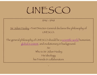 UNESCO
1946 - 1948
Sir Julian Huxley -First Director-General declares the philosophy of
UNESCO:
The general philosophy of UNESCO should be a scientific world humanism,
global in extent, and evolutionary in background.
So
Who is Sir Julian Huxley
His Ideology
his Friends & collaborators
1
 