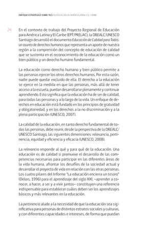 24 
enfoque estratégico sobre tics en educación en américa latina y el caribe 
En el contexto de trabajo del Proyecto Regional de Educación 
para América Latina y El Caribe (EPT/PRELAC), la OREALC/UNESCO 
Santiago desarrolló el documento Educación de Calidad para Todos: 
un asunto de derechos humanos que representa un aporte de nuestra 
región a la comprensión del concepto de educación de calidad 
que se sustenta en el reconocimiento de la educación como un 
bien público y un derecho humano fundamental. 
La educación como derecho humano y bien público permite a 
las personas ejercer los otros derechos humanos. Por esta razón, 
nadie puede quedar excluido de ella. El derecho a la educación 
se ejerce en la medida en que las personas, más allá de tener 
acceso a la escuela, puedan desarrollarse plenamente y continuar 
aprendiendo. Esto significa que la educación ha de ser de calidad, 
para todas las personas y a lo largo de la vida. Un enfoque de de-rechos 
en educación está fundado en los principios de gratuidad 
y obligatoriedad, y en los derechos a la no discriminación y a la 
plena participación (UNESCO, 2007). 
La calidad de la educación, en tanto derecho fundamental de to-das 
las personas, debe reunir, desde la perspectiva de la OREALC/ 
UNESCO Santiago, las siguientes dimensiones: relevancia, perti-nencia, 
equidad y eficiencia y eficacia (UNESCO, 2008). 
La relevancia responde al qué y para qué de la educación. Una 
educación es de calidad si promueve el desarrollo de las com-petencias 
necesarias para participar en las diferentes áreas de 
la vida humana, afrontar los desafíos de la sociedad actual y 
desarrollar el proyecto de vida en relación con las otras personas. 
Los cuatro pilares del Informe “La educación encierra un tesoro” 
(Delors, 1996) para el aprendizaje del siglo XXI, –aprender a co-nocer, 
a hacer, a ser y a vivir juntos– constituyen una referencia 
indispensable para establecer cuáles deben ser los aprendizajes 
básicos y más relevantes en la educación. 
La pertinencia alude a la necesidad de que la educación sea sig-nificativa 
para personas de distintos estratos sociales y culturas, 
y con diferentes capacidades e intereses, de forma que puedan 
 