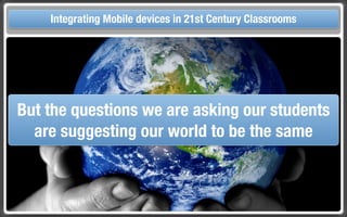 Touch Integrating Mobile devices in 21st Century the Classroom
       and Mobile Technologies for Classrooms




 But the questions we are asking our students
   are suggesting our world to be the same
 