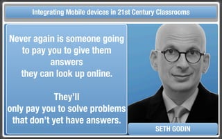 Touch Integrating Mobile devices in 21st Century the Classroom
       and Mobile Technologies for Classrooms

Never again is someone going
   to pay you to give them
           answers
  they can look up online.

             They’ll
only pay you to solve problems
 that don’t yet have answers.
                                            SETH GODIN
 
