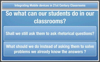 Touch Integrating Mobile devices in 21st Century the Classroom
       and Mobile Technologies for Classrooms
  So what can our students do in our
            classrooms?
  Shall we still ask them to ask rhetorical questions?


  What should we do instead of asking them to solve
     problems we already know the answers ?
 