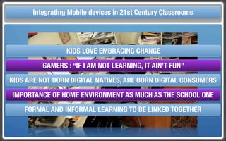 Touch Integrating Mobile devices in 21st Century the Classroom
       and Mobile Technologies for Classrooms


                 KIDS LOVE EMBRACING CHANGE
          GAMERS : “IF I AM NOT LEARNING, IT AIN’T FUN”
KIDS ARE NOT BORN DIGITAL NATIVES, ARE BORN DIGITAL CONSUMERS
 IMPORTANCE OF HOME ENVIRONMENT AS MUCH AS THE SCHOOL ONE
     FORMAL AND INFORMAL LEARNING TO BE LINKED TOGETHER
 