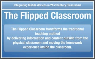 Touch Integrating Mobile devices in 21st Century the Classroom
       and Mobile Technologies for Classrooms

 The Flipped Classroom
      The Flipped Classroom transforms the traditional
                      teaching method
   by delivering information and content outside from the
       physical classroom and moving the homework
              experience inside the classroom.
 