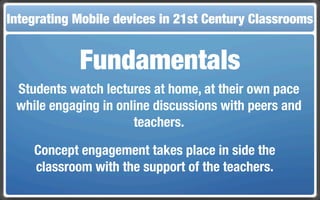 Integrating Mobile The Flippedin 21st Century Classroom
 Touch and Mobile Technologies for the Classrooms
                   devices Classroom


             Fundamentals
 Students watch lectures at home, at their own pace
 while engaging in online discussions with peers and
                      teachers.

    Concept engagement takes place in side the
    classroom with the support of the teachers.
 