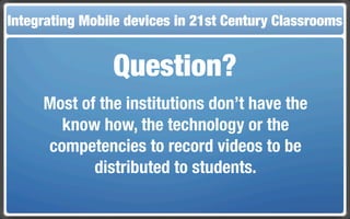 Integrating Mobile The Flippedin 21st Century Classroom
 Touch and Mobile Technologies for the Classrooms
                   devices Classroom


                 Question?
     Most of the institutions don’t have the
       know how, the technology or the
     competencies to record videos to be
            distributed to students.
 