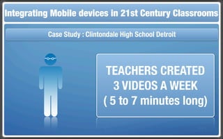 Integrating Mobile The Flippedin 21st Century Classroom
 Touch and Mobile Technologies for the Classrooms
                   devices Classroom

           Case Study : Clintondale High School Detroit




                               TEACHERS CREATED
                                 3 VIDEOS A WEEK
                              ( 5 to 7 minutes long)
 