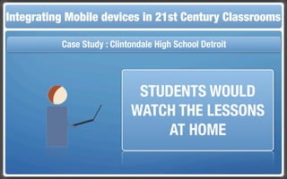 Integrating Mobile The Flippedin 21st Century Classroom
 Touch and Mobile Technologies for the Classrooms
                   devices Classroom

           Case Study : Clintondale High School Detroit




                              STUDENTS WOULD
                             WATCH THE LESSONS
                                  AT HOME
 