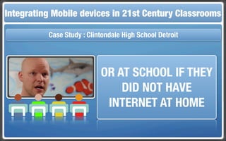 Integrating Mobile The Flippedin 21st Century Classroom
 Touch and Mobile Technologies for the Classrooms
                   devices Classroom

           Case Study : Clintondale High School Detroit




                            OR AT SCHOOL IF THEY
                                DID NOT HAVE
                             INTERNET AT HOME
 