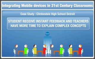 Touch and Mobile The Flippedin 21st Century Classroom
Integrating Mobile Technologies for the Classrooms
                  devices     Classroom


          Case Study : Clintondale High School Detroit

   STUDENT RECEIVE INSTANT FEEDBACK AND TEACHERS
    HAVE MORE TIME TO EXPLAIN COMPLEX CONCEPTS
 