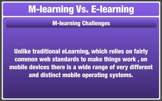 M-learning Vs. E-learning
                M-learning Challenges



 Unlike traditional eLearning, which relies on fairly
 common web standards to make things work , on
mobile devices there is a wide range of very different
       and distinct mobile operating systems.
 