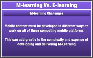 M-learning Vs. E-learning
                M-learning Challenges


Mobile content must be developed in different ways to
  work on all of these competing mobile platforms.

This can add greatly to the complexity and expense of
        developing and delivering M-Learning
 