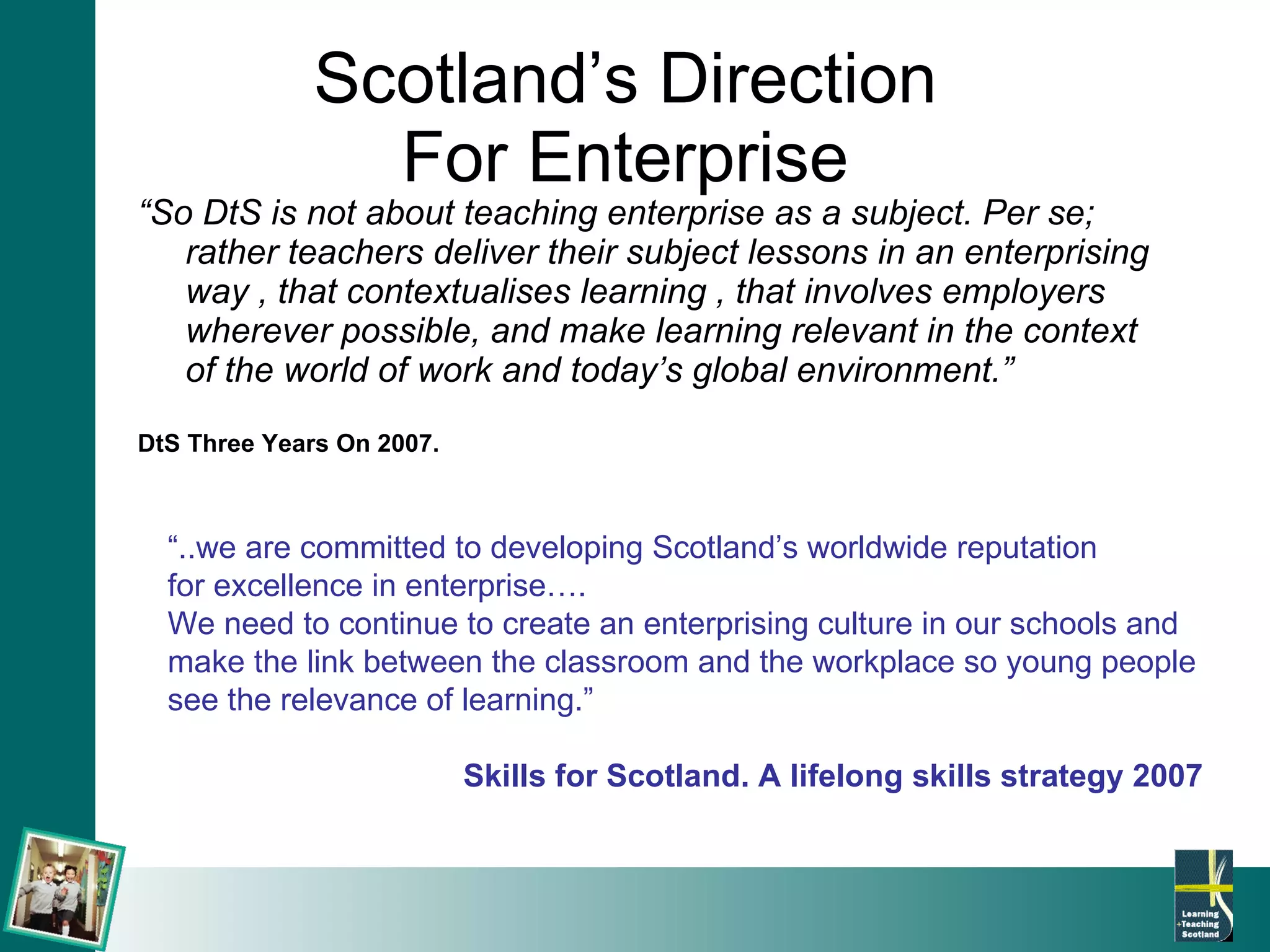 Scotland’s Direction  For Enterprise  “ So DtS is not about teaching enterprise as a subject. Per se; rather teachers deliver their subject lessons in an enterprising way , that contextualises learning , that involves employers wherever possible, and make learning relevant in the context of the world of work and today’s global environment.” DtS Three Years On 2007. “ ..we are committed to developing Scotland’s worldwide reputation  for excellence in enterprise…. We need to continue to create an enterprising culture in our schools and make the link between the classroom and the workplace so young people see the relevance of learning.” Skills for Scotland. A lifelong skills strategy 2007 