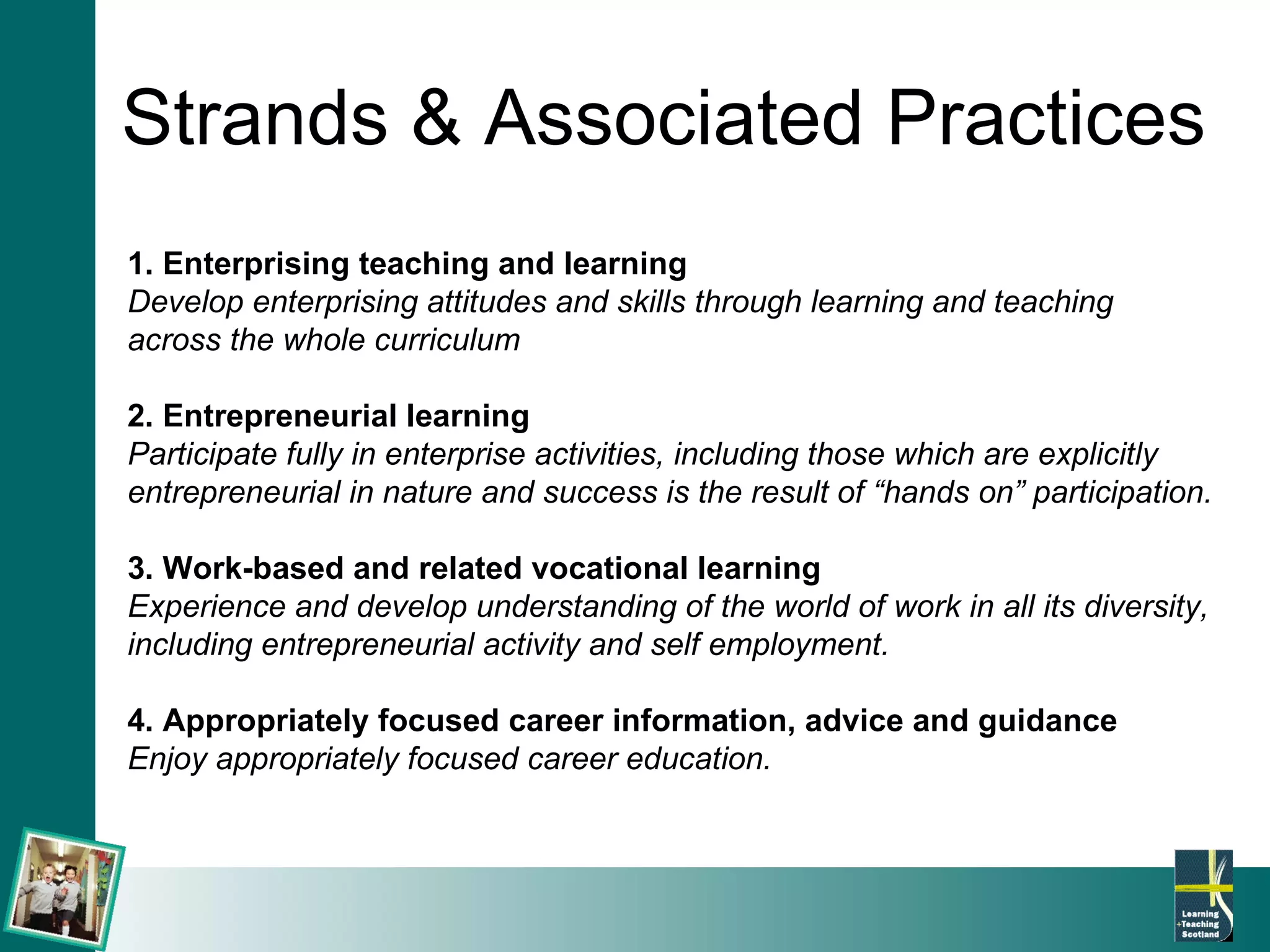 Strands & Associated Practices 1. Enterprising teaching and learning Develop enterprising attitudes and skills through learning and teaching  across the whole curriculum 2. Entrepreneurial learning Participate fully in enterprise activities, including those which are explicitly  entrepreneurial in nature and success is the result of “hands on” participation. 3. Work-based and related vocational learning Experience and develop understanding of the world of work in all its diversity,  including entrepreneurial activity and self employment. 4. Appropriately focused career information, advice and guidance Enjoy appropriately focused career education.   