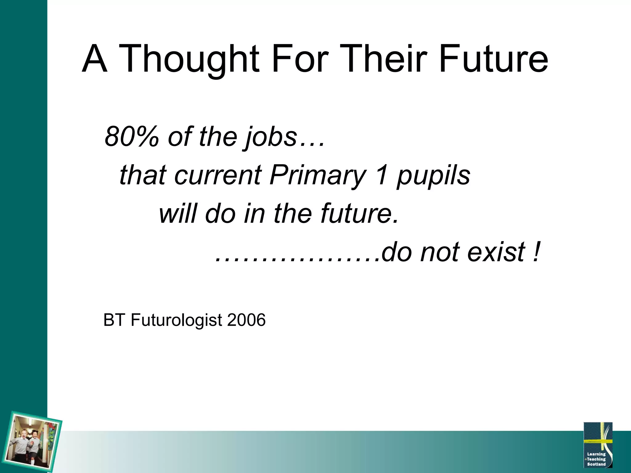 A Thought For Their Future 80% of the jobs… that current Primary 1 pupils  will do in the future. ……………… do not exist ! BT Futurologist 2006 