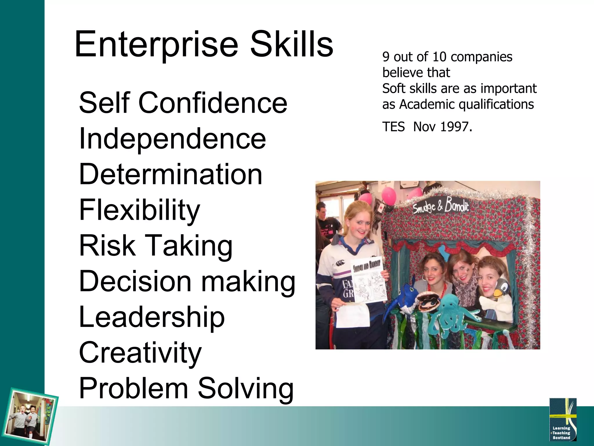 Enterprise Skills Self Confidence Independence Determination Flexibility Risk Taking Decision making Leadership Creativity Problem Solving 9 out of 10 companies believe that Soft skills are as important as Academic qualifications TES  Nov 1997.   