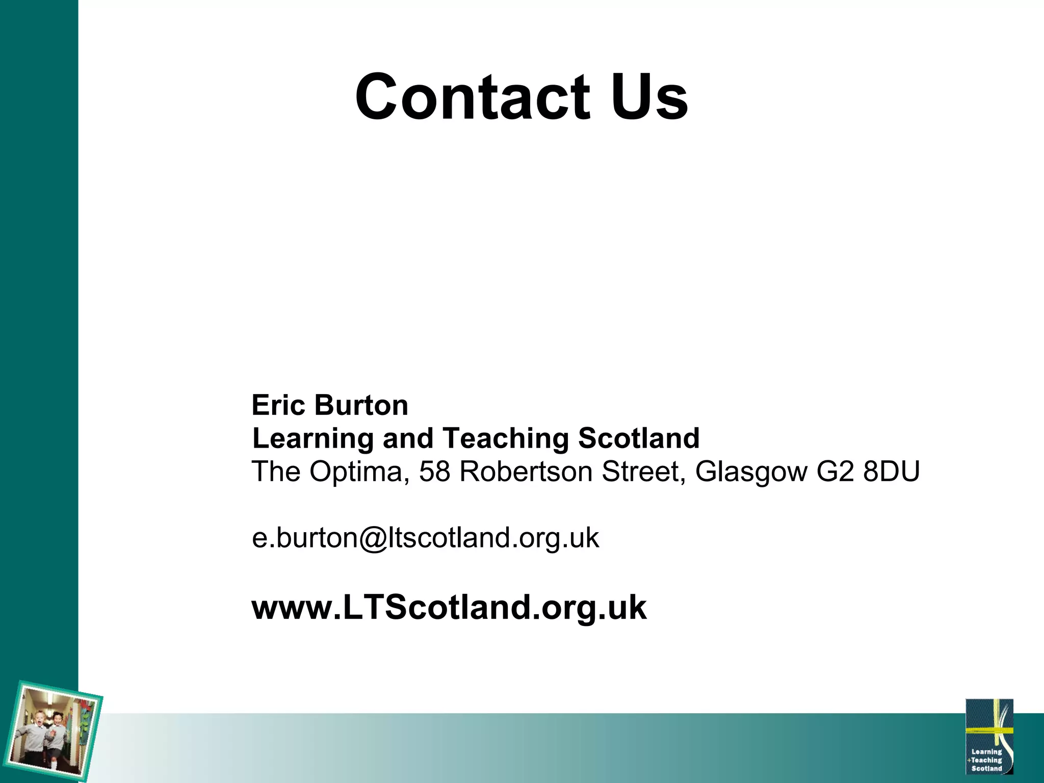 Contact Us Eric Burton Learning and Teaching Scotland The Optima, 58 Robertson Street, Glasgow G2 8DU [email_address] www.LTScotland.org.uk 