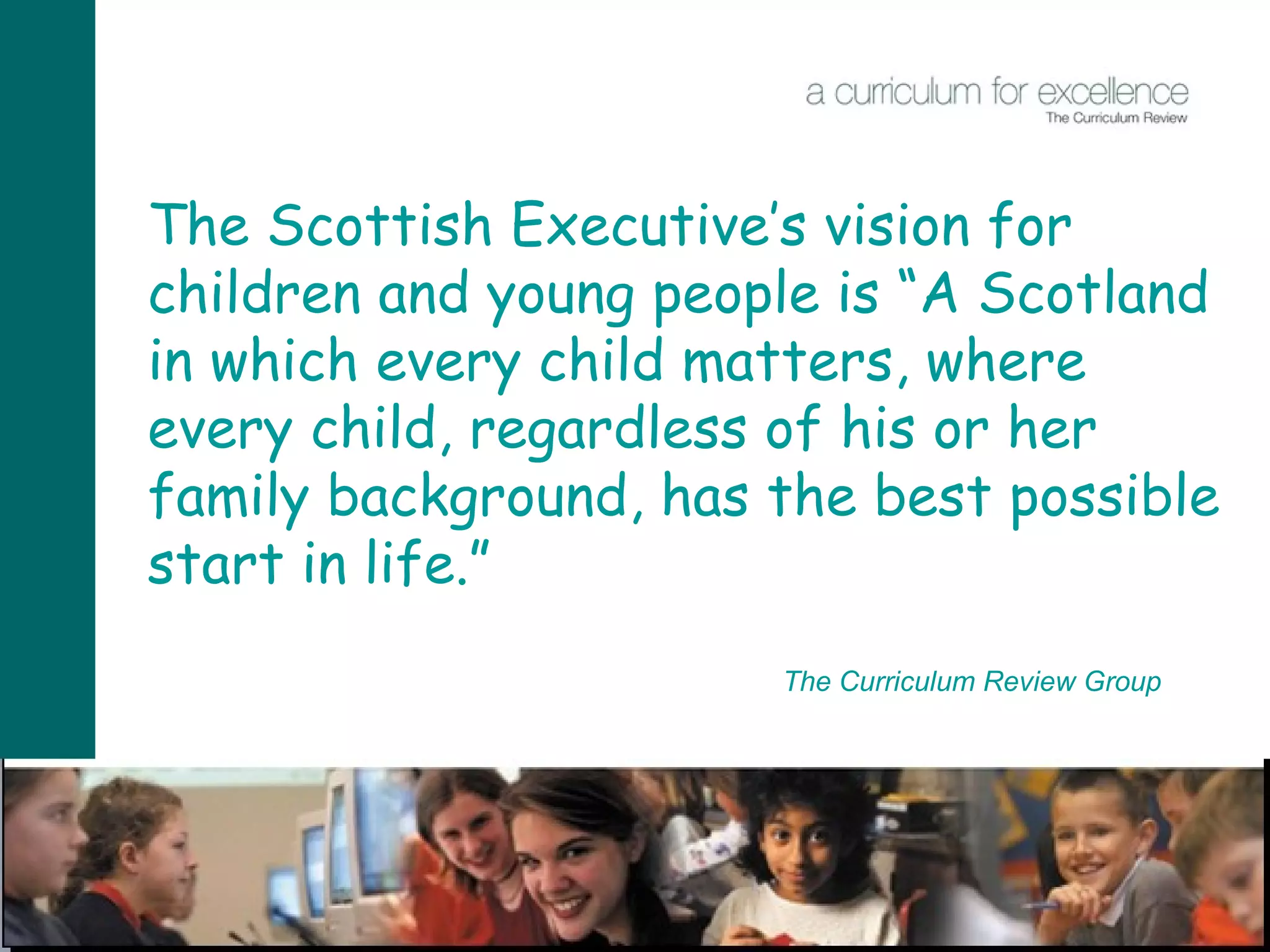 The Scottish Executive’s vision for children and young people is “A Scotland in which every child matters, where every child, regardless of his or her family background, has the best possible start in life.” The Curriculum Review Group 