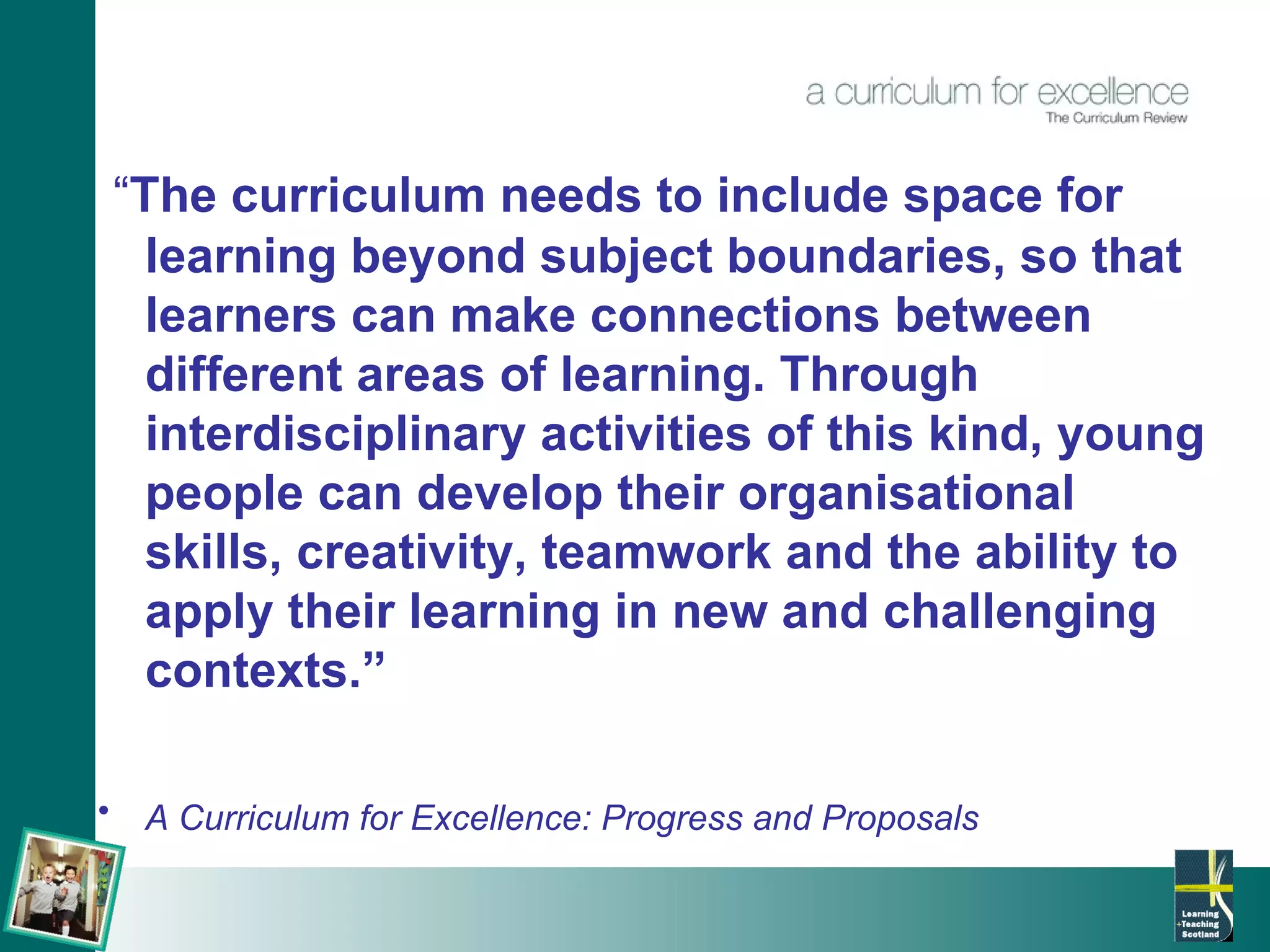 “ The curriculum needs to include space for learning beyond subject boundaries, so that learners can make connections between different areas of learning. Through interdisciplinary activities of this kind, young people can develop their organisational skills, creativity, teamwork and the ability to apply their learning in new and challenging contexts.” A Curriculum for Excellence: Progress and Proposals   