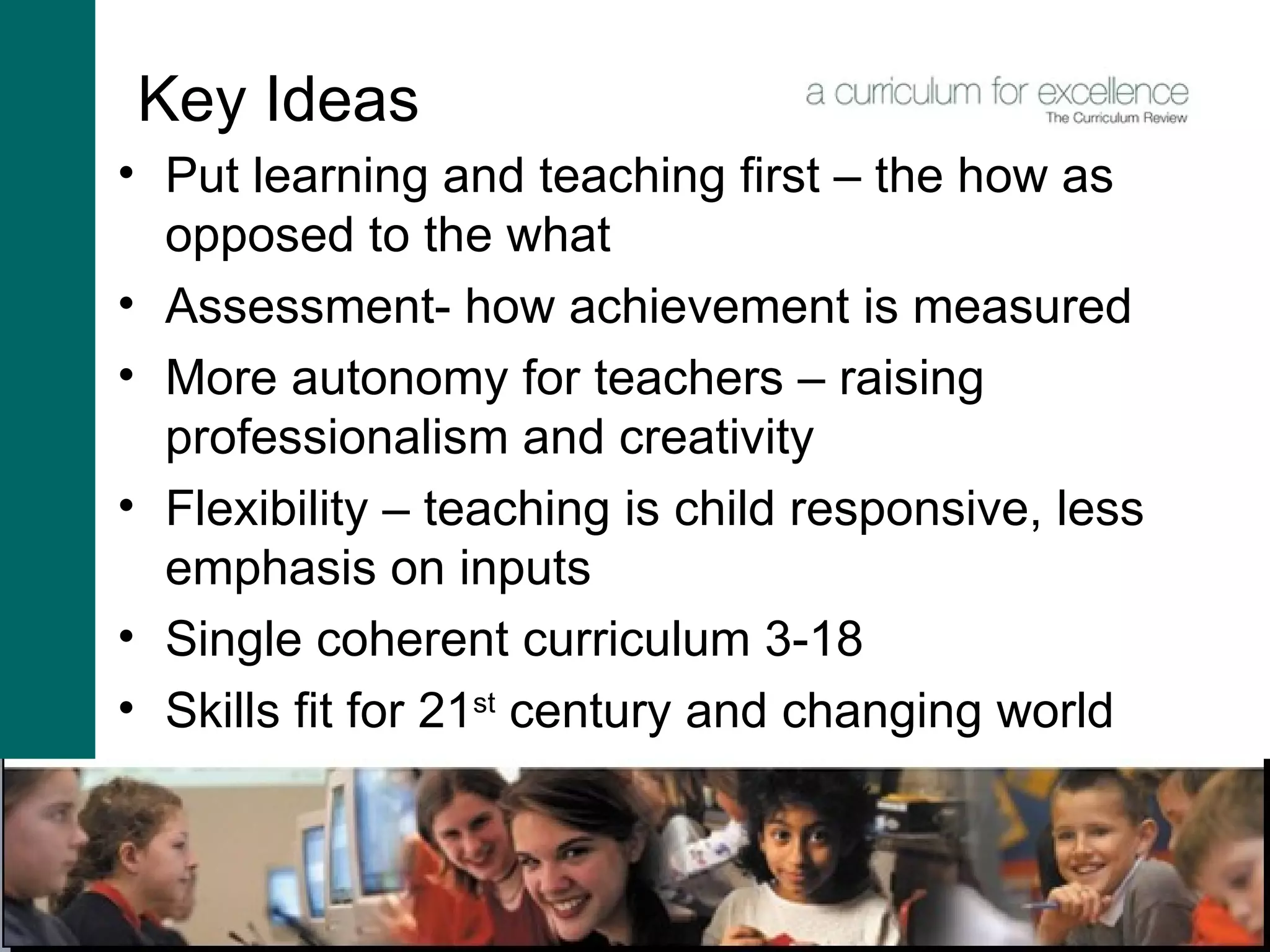 Key Ideas Put learning and teaching first – the how as opposed to the what Assessment- how achievement is measured More autonomy for teachers – raising professionalism and creativity Flexibility – teaching is child responsive, less emphasis on inputs  Single coherent curriculum 3-18 Skills fit for 21 st  century and changing world 