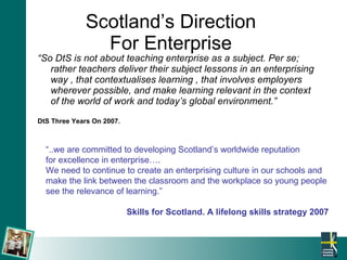 Scotland’s Direction  For Enterprise  “ So DtS is not about teaching enterprise as a subject. Per se; rather teachers deliver their subject lessons in an enterprising way , that contextualises learning , that involves employers wherever possible, and make learning relevant in the context of the world of work and today’s global environment.” DtS Three Years On 2007. “ ..we are committed to developing Scotland’s worldwide reputation  for excellence in enterprise…. We need to continue to create an enterprising culture in our schools and make the link between the classroom and the workplace so young people see the relevance of learning.” Skills for Scotland. A lifelong skills strategy 2007 