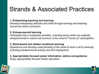 Strands & Associated Practices 1. Enterprising teaching and learning Develop enterprising attitudes and skills through learning and teaching  across the whole curriculum 2. Entrepreneurial learning Participate fully in enterprise activities, including those which are explicitly  entrepreneurial in nature and success is the result of “hands on” participation. 3. Work-based and related vocational learning Experience and develop understanding of the world of work in all its diversity,  including entrepreneurial activity and self employment. 4. Appropriately focused career information, advice and guidance Enjoy appropriately focused career education.   