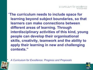 “ The curriculum needs to include space for learning beyond subject boundaries, so that learners can make connections between different areas of learning. Through interdisciplinary activities of this kind, young people can develop their organisational skills, creativity, teamwork and the ability to apply their learning in new and challenging contexts.” A Curriculum for Excellence: Progress and Proposals   
