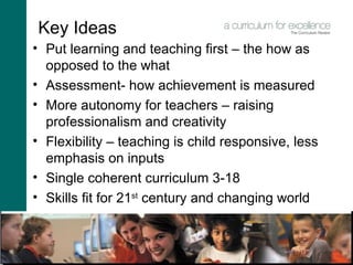 Key Ideas Put learning and teaching first – the how as opposed to the what Assessment- how achievement is measured More autonomy for teachers – raising professionalism and creativity Flexibility – teaching is child responsive, less emphasis on inputs  Single coherent curriculum 3-18 Skills fit for 21 st  century and changing world 