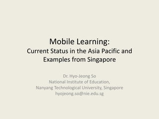 Mobile Learning:
Current Status in the Asia Pacific and
     Examples from Singapore

               Dr. Hyo-Jeong So
        National Institute of Education,
   Nanyang Technological University, Singapore
            hyojeong.so@nie.edu.sg
 