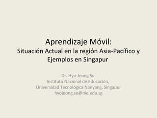 Aprendizaje Móvil:
Situación Actual en la región Asia-Pacífico y
           Ejemplos en Singapur

                   Dr. Hyo-Jeong So
           Instituto Nacional de Educación,
      Universidad Tecnológica Nanyang, Singapur
                hyojeong.so@nie.edu.sg
 