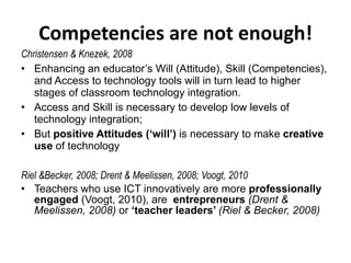 Competencies are not enough! Christensen & Knezek, 2008 Enhancing an educator’s Will (Attitude), Skill (Competencies), and Access to technology tools will in turn lead to higher stages of classroom technology integration. Access and Skill is necessary to develop low levels of technology integration; But  positive Attitudes (‘will’)  is necessary to make  creative use  of technology Riel &Becker, 2008; Drent & Meelissen, 2008; Voogt, 2010 Teachers who use ICT innovatively are more  professionally engaged  (Voogt, 2010), are  entrepreneurs   (Drent & Meelissen, 2008)  or  ‘teacher leaders’  (Riel & Becker, 2008) 