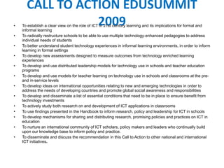 CALL TO ACTION EDUSUMMIT 2009 To establish a clear view on the role of ICT in  21st century learning and its implications for formal and informal learning To radically restructure schools to be able to use multiple technology-enhanced pedagogies to address individual needs of students To better understand student technology experiences in informal learning environments, in order to inform learning in formal settings To develop new assessments designed to measure outcomes from technology enriched learning experiences To develop and use distributed leadership models for technology use in schools and teacher education programs To develop and use models for teacher learning on technology use in schools and classrooms at the pre- and in-service levels To d evelop ideas on international opportunities relating to new and emerging technologies in order to address the needs of developing countries and promote global social awareness and responsibilities To develop and disseminate a list of essential conditions that need to be in place to ensure benefit from technology investments To actively study both research on and development of ICT applications in classrooms To use findings presented in the Handbook to inform research, policy and leadership for ICT in schools To develop m echanisms for sharing and distributing research, promising policies and practices on ICT in education  To nurture an international community of ICT scholars, policy makers and leaders who continually build upon our knowledge base to inform policy and practice. To disseminate and discuss the recommendation in this Call to Action to other national and international ICT initiatives . 