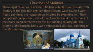 Churches of Moldova
These eight churches of northern Moldavia, built from the late 15th
century to the late 16th century, their external walls covered with
fresco paintings, are masterpieces inspired by Byzantine art. Their
exceptional composition, the of the characters, and the harmony of
the colors blend perfectly with the surrounding countryside. The
church of the Sucevita Monastery is decorated with wall paintings of
the 16th century.
 